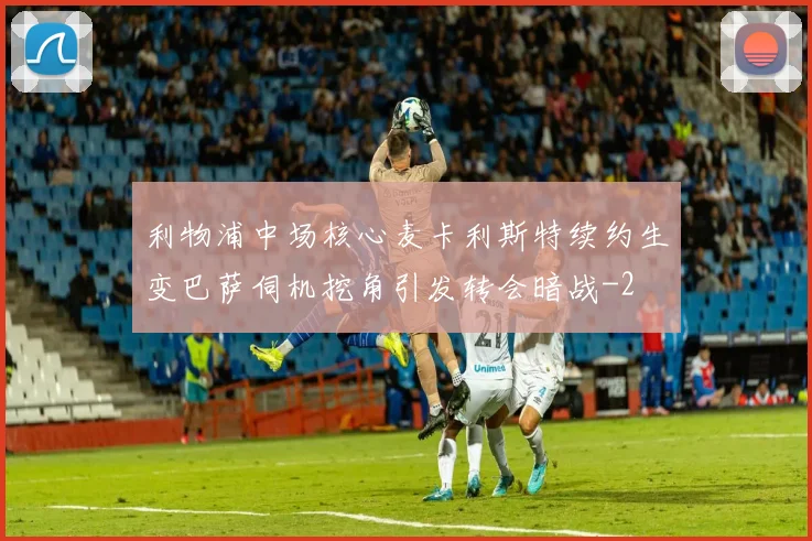 利物浦中场核心麦卡利斯特续约生变巴萨伺机挖角引发转会暗战