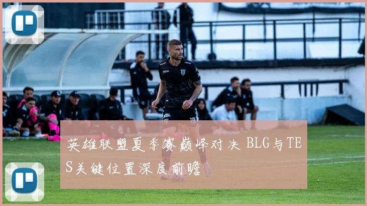 英雄联盟夏季赛巅峰对决 BLG与TES关键位置深度前瞻