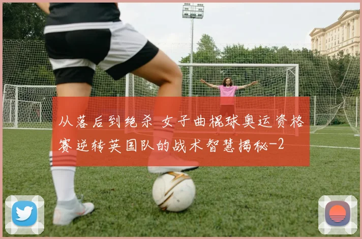 从落后到绝杀 女子曲棍球奥运资格赛逆转英国队的战术智慧揭秘