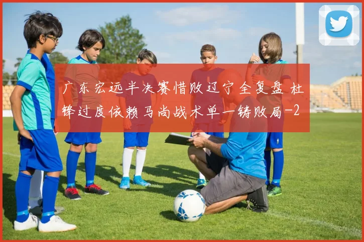 广东宏远半决赛惜败辽宁全复盘 杜锋过度依赖马尚战术单一铸败局