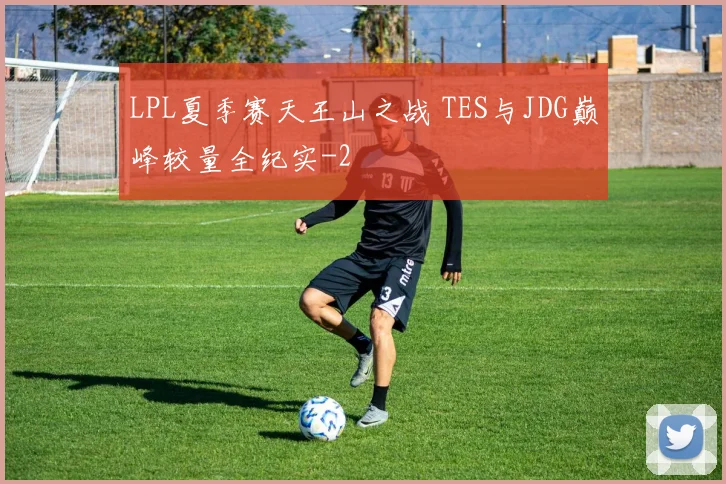 LPL夏季赛天王山之战 TES与JDG巅峰较量全纪实