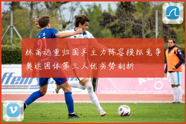 林高远重归国乒主力阵容模拟竞争奥运团体第三人优劣势剖析