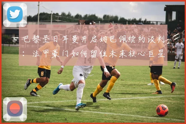 巴黎圣日耳曼开启姆巴佩续约谈判：法甲豪门如何留住未来核心巨星