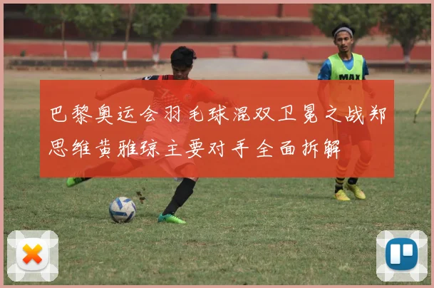 巴黎奥运会羽毛球混双卫冕之战郑思维黄雅琼主要对手全面拆解