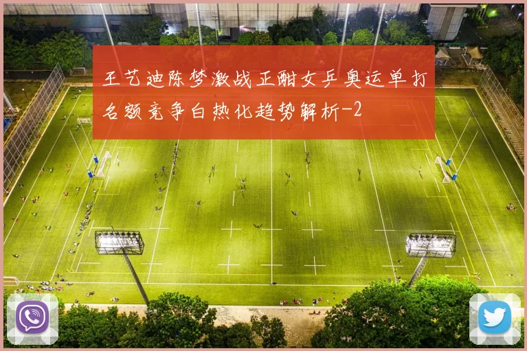 王艺迪陈梦激战正酣女乒奥运单打名额竞争白热化趋势解析