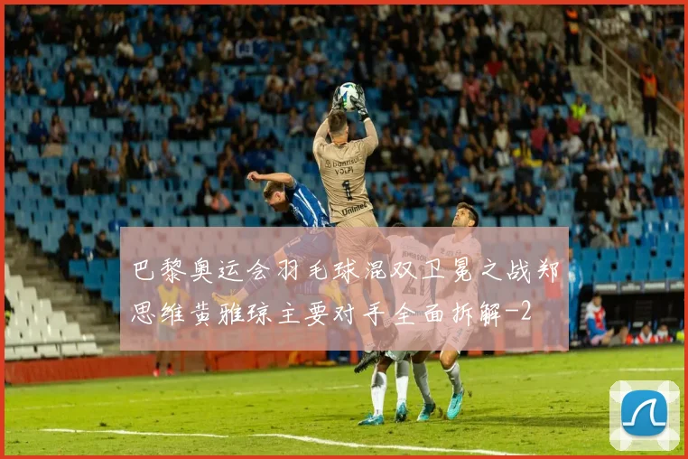 巴黎奥运会羽毛球混双卫冕之战郑思维黄雅琼主要对手全面拆解