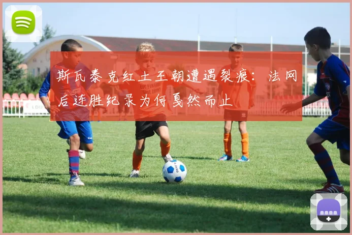 斯瓦泰克红土王朝遭遇裂痕：法网后连胜纪录为何戛然而止