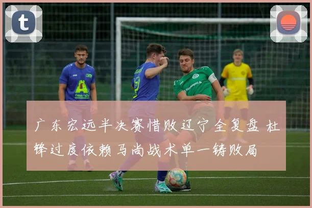 广东宏远半决赛惜败辽宁全复盘 杜锋过度依赖马尚战术单一铸败局
