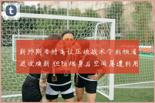 新帅斯洛特高位压迫战术令利物浦进攻焕新 但防线身后空间屡遭利用成巨大隐患