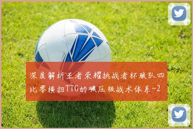 深度解析王者荣耀挑战者杯狼队四比零横扫TTG的碾压级战术体系