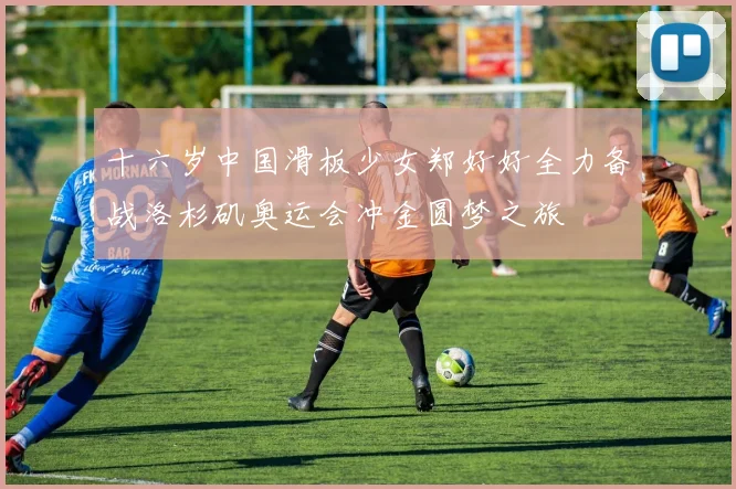 十六岁中国滑板少女郑好好全力备战洛杉矶奥运会冲金圆梦之旅