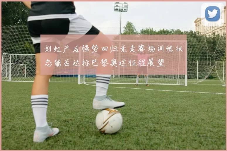 刘虹产后强势回归竞走赛场训练状态能否达标巴黎奥运征程展望