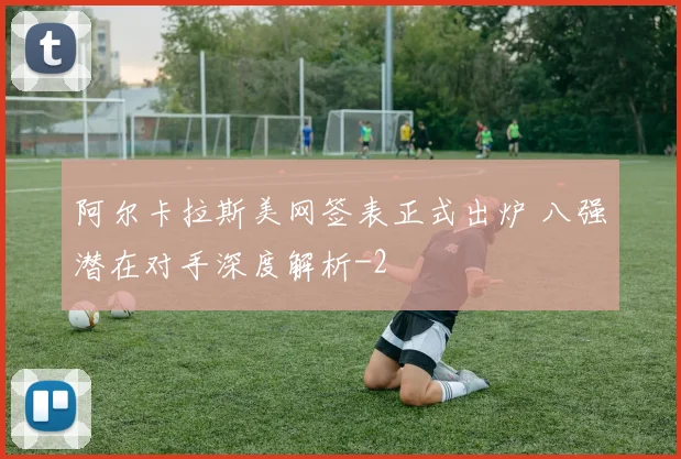 阿尔卡拉斯美网签表正式出炉 八强潜在对手深度解析