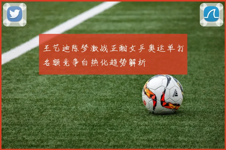 王艺迪陈梦激战正酣女乒奥运单打名额竞争白热化趋势解析