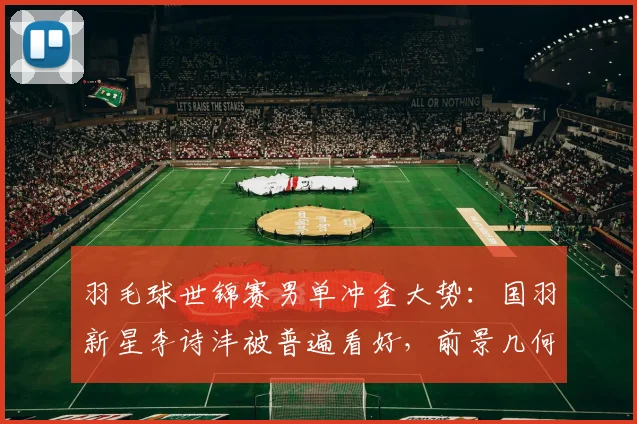 羽毛球世锦赛男单冲金大势：国羽新星李诗沣被普遍看好，前景几何？
