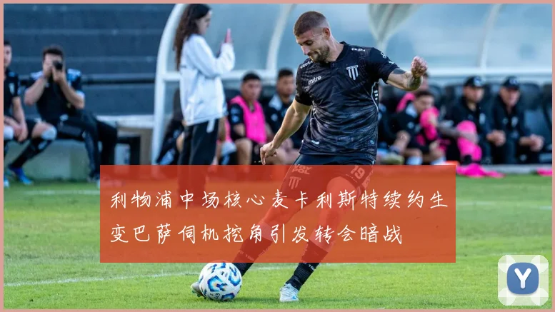 利物浦中场核心麦卡利斯特续约生变巴萨伺机挖角引发转会暗战