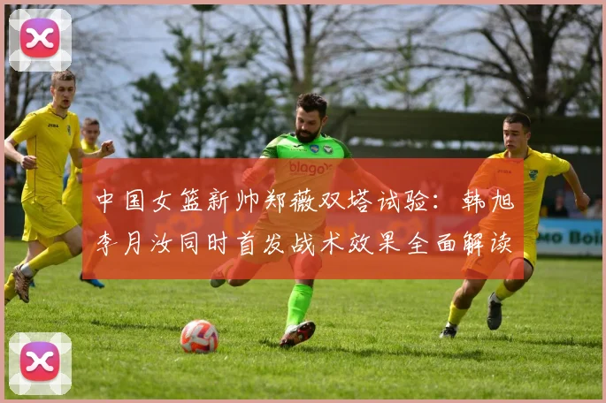 中国女篮新帅郑薇双塔试验：韩旭李月汝同时首发战术效果全面解读