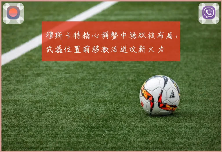 穆斯卡特精心调整中场双核布局，武磊位置前移激活进攻新火力