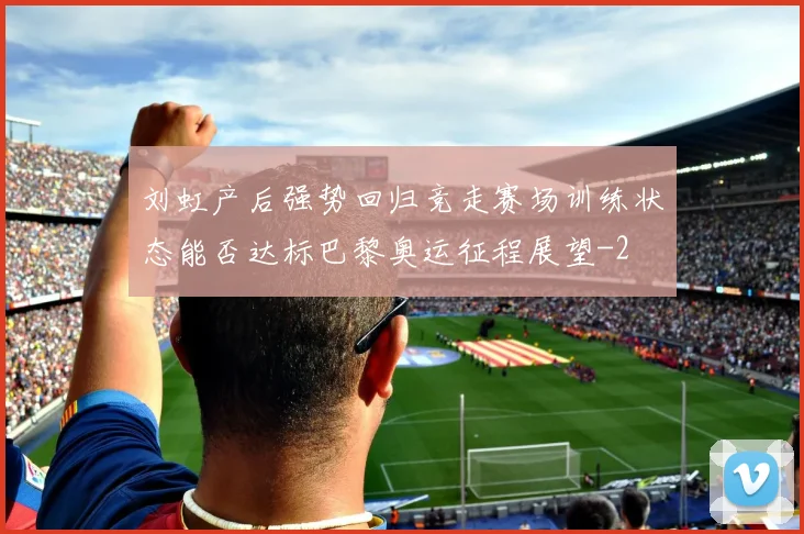 刘虹产后强势回归竞走赛场训练状态能否达标巴黎奥运征程展望