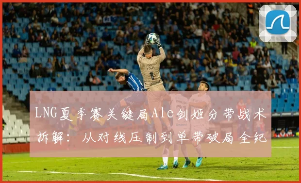 LNG夏季赛关键局Ale剑姬分带战术拆解：从对线压制到单带破局全纪实