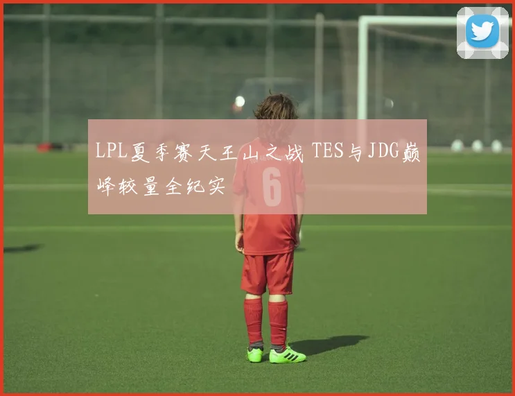 LPL夏季赛天王山之战 TES与JDG巅峰较量全纪实