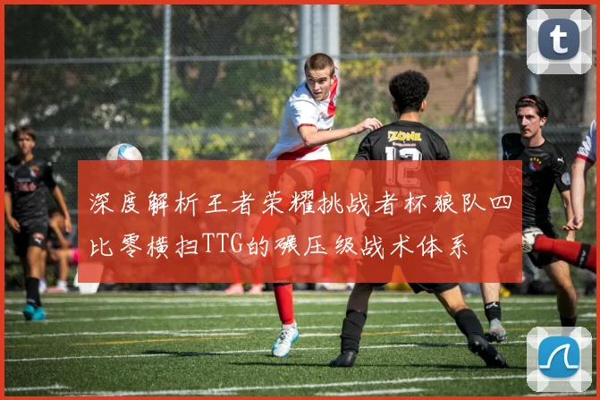 深度解析王者荣耀挑战者杯狼队四比零横扫TTG的碾压级战术体系