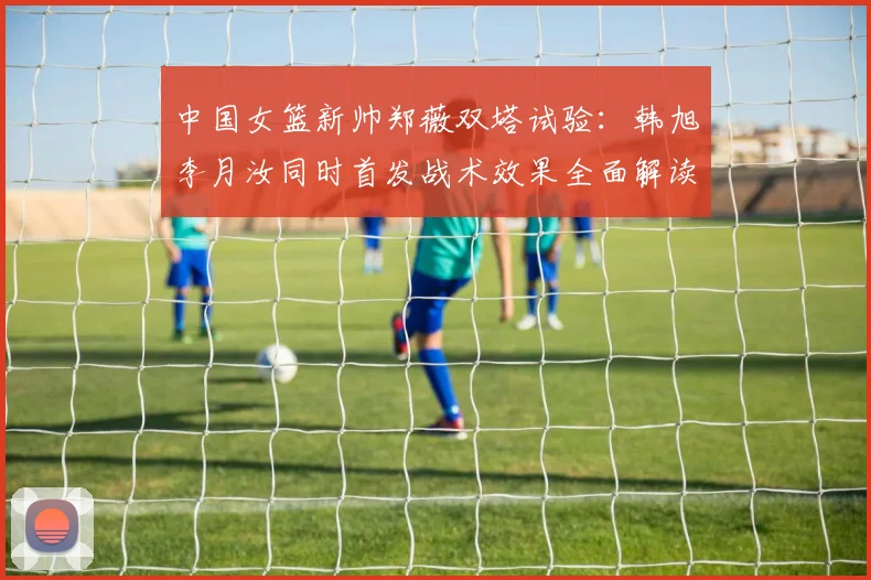 中国女篮新帅郑薇双塔试验：韩旭李月汝同时首发战术效果全面解读