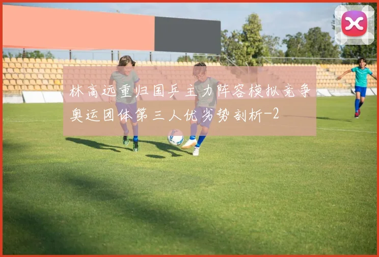 林高远重归国乒主力阵容模拟竞争奥运团体第三人优劣势剖析